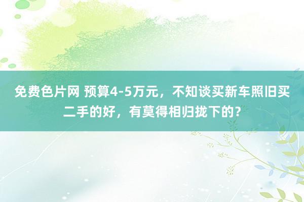 免费色片网 预算4-5万元，不知谈买新车照旧买二手的好，有莫得相归拢下的？