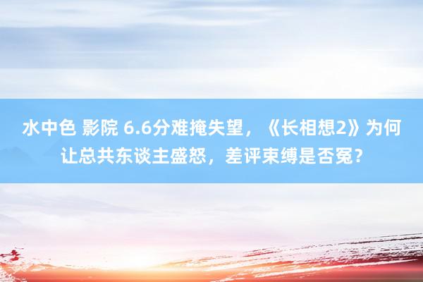 水中色 影院 6.6分难掩失望，《长相想2》为何让总共东谈主盛怒，差评束缚是否冤？