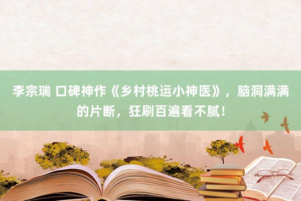 李宗瑞 口碑神作《乡村桃运小神医》，脑洞满满的片断，狂刷百遍看不腻！