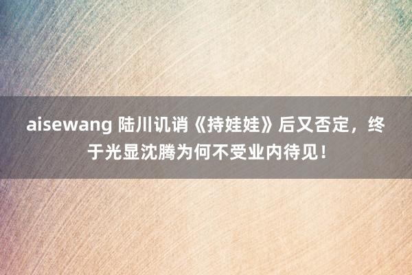 aisewang 陆川讥诮《持娃娃》后又否定，终于光显沈腾为何不受业内待见！