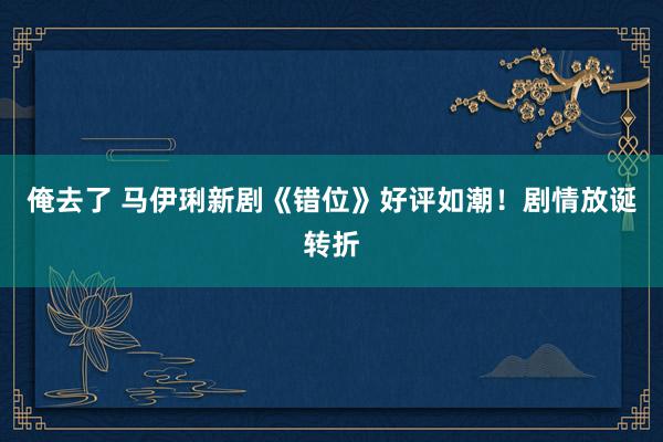 俺去了 马伊琍新剧《错位》好评如潮！剧情放诞转折