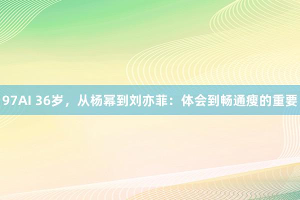 97AI 36岁，从杨幂到刘亦菲：体会到畅通瘦的重要