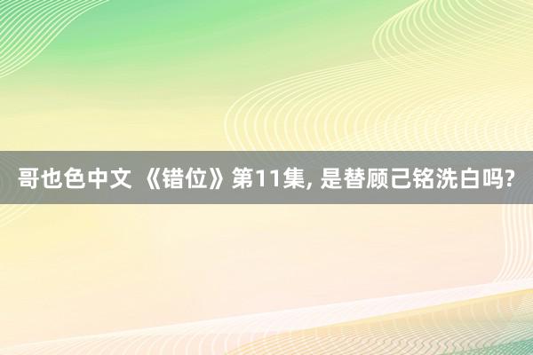 哥也色中文 《错位》第11集, 是替顾己铭洗白吗?