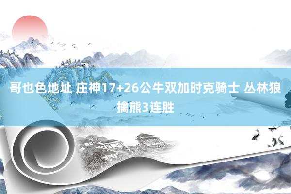 哥也色地址 庄神17+26公牛双加时克骑士 丛林狼擒熊3连胜