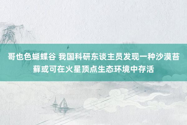 哥也色蝴蝶谷 我国科研东谈主员发现一种沙漠苔藓或可在火星顶点生态环境中存活