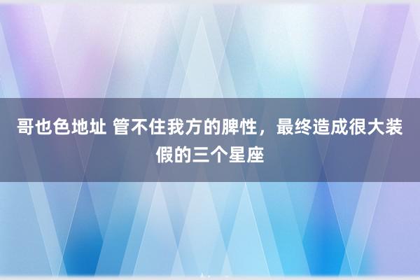 哥也色地址 管不住我方的脾性，最终造成很大装假的三个星座