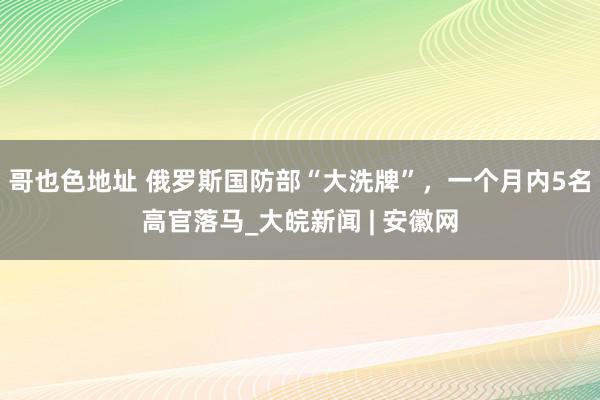 哥也色地址 俄罗斯国防部“大洗牌”，一个月内5名高官落马_大皖新闻 | 安徽网