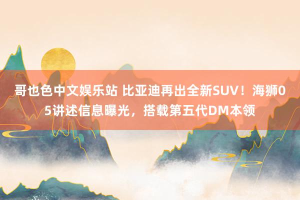 哥也色中文娱乐站 比亚迪再出全新SUV！海狮05讲述信息曝光，搭载第五代DM本领