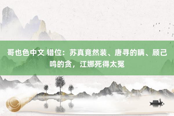 哥也色中文 错位：苏真竟然装、唐寻的瞒、顾己鸣的贪，江娜死得太冤