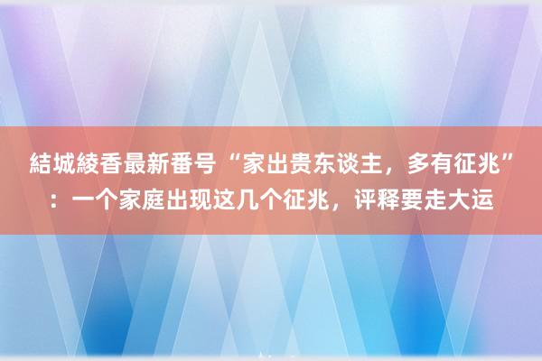 結城綾香最新番号 “家出贵东谈主，多有征兆”：一个家庭出现这几个征兆，评释要走大运