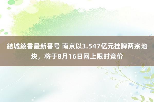 結城綾香最新番号 南京以3.547亿元挂牌两宗地块，将于8月16日网上限时竞价