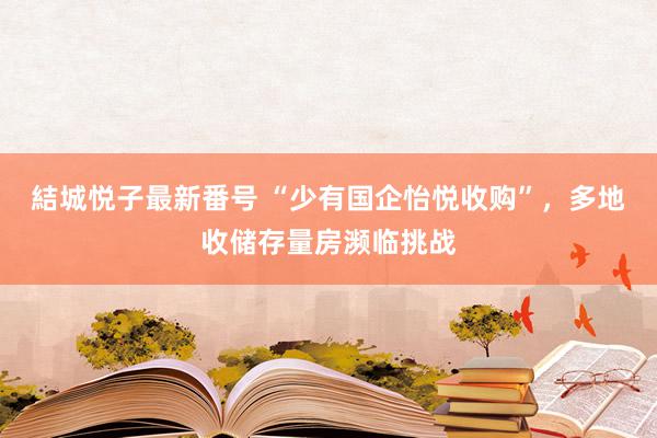 結城悦子最新番号 “少有国企怡悦收购”，多地收储存量房濒临挑战