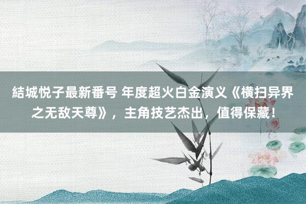 結城悦子最新番号 年度超火白金演义《横扫异界之无敌天尊》，主角技艺杰出，值得保藏！