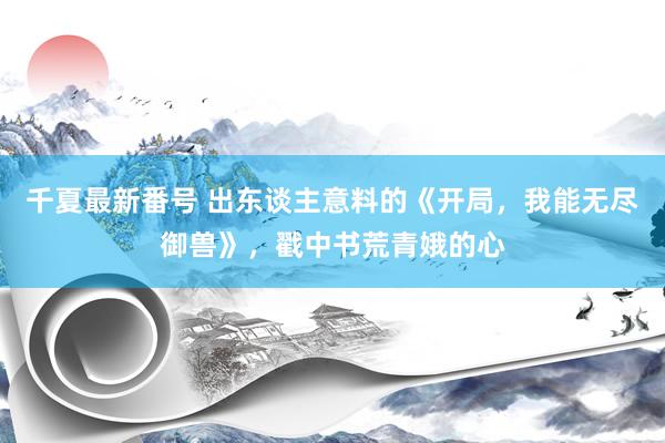 千夏最新番号 出东谈主意料的《开局，我能无尽御兽》，戳中书荒青娥的心