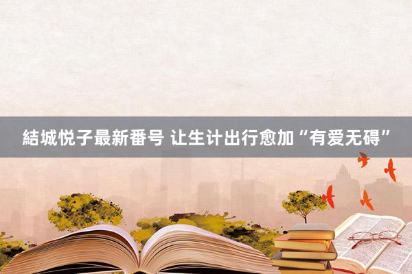 結城悦子最新番号 让生计出行愈加“有爱无碍”