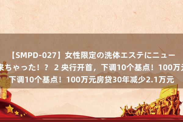 【SMPD-027】女性限定の洗体エステにニューハーフのお客さんが来ちゃった！？ 2 央行开首，下调10个基点！100万元房贷30年减少2.1万元