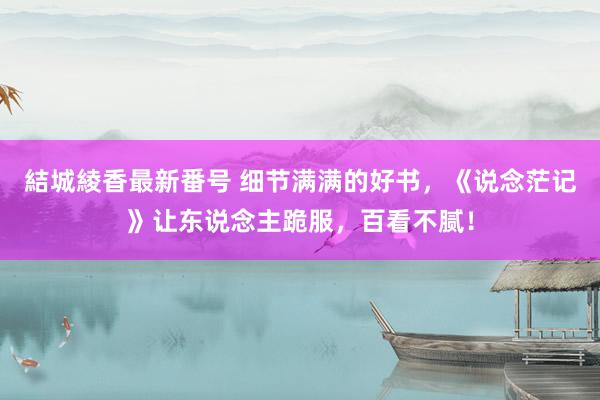 結城綾香最新番号 细节满满的好书，《说念茫记》让东说念主跪服，百看不腻！