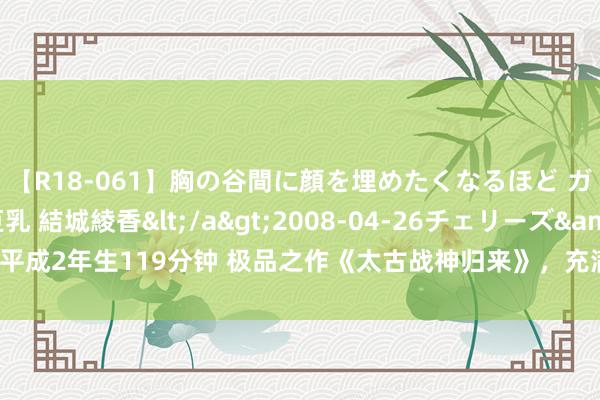 【R18-061】胸の谷間に顔を埋めたくなるほど ガマンの出来ない巨乳 結城綾香</a>2008-04-26チェリーズ&$平成2年生119分钟 极品之作《太古战神归来》，充满画面感的篇章，撑门面的佳作