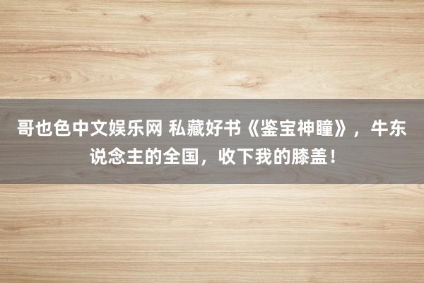 哥也色中文娱乐网 私藏好书《鉴宝神瞳》，牛东说念主的全国，收下我的膝盖！