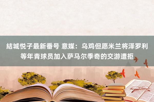 結城悦子最新番号 意媒：乌鸡但愿米兰将泽罗利等年青球员加入萨马尔季奇的交游遭拒