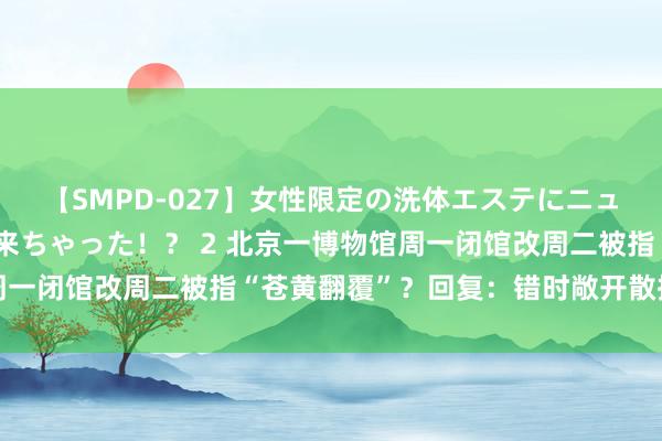 【SMPD-027】女性限定の洗体エステにニューハーフのお客さんが来ちゃった！？ 2 北京一博物馆周一闭馆改周二被指“苍黄翻覆”？回复：错时敞开散播客流量