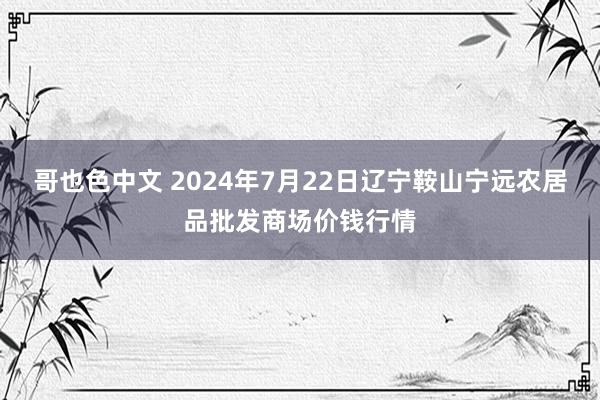 哥也色中文 2024年7月22日辽宁鞍山宁远农居品批发商场价钱行情