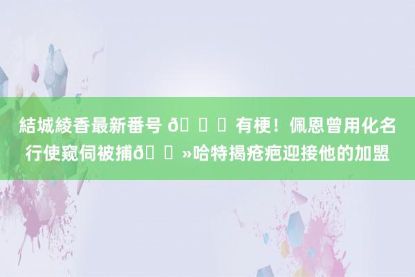 結城綾香最新番号 😂有梗！佩恩曾用化名行使窥伺被捕👻哈特揭疮疤迎接他的加盟