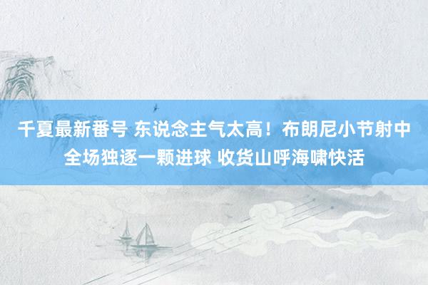 千夏最新番号 东说念主气太高！布朗尼小节射中全场独逐一颗进球 收货山呼海啸快活