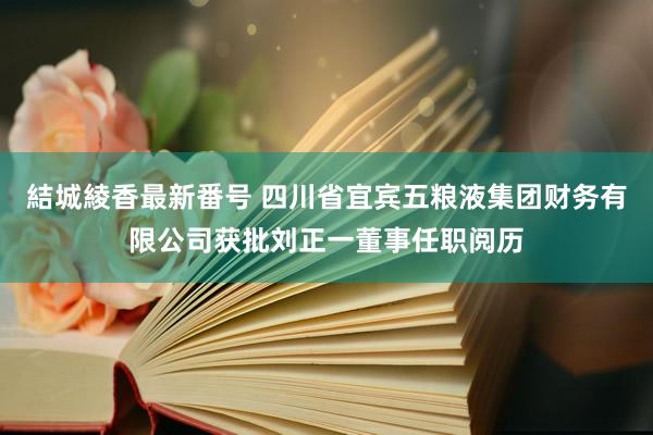 結城綾香最新番号 四川省宜宾五粮液集团财务有限公司获批刘正一董事任职阅历