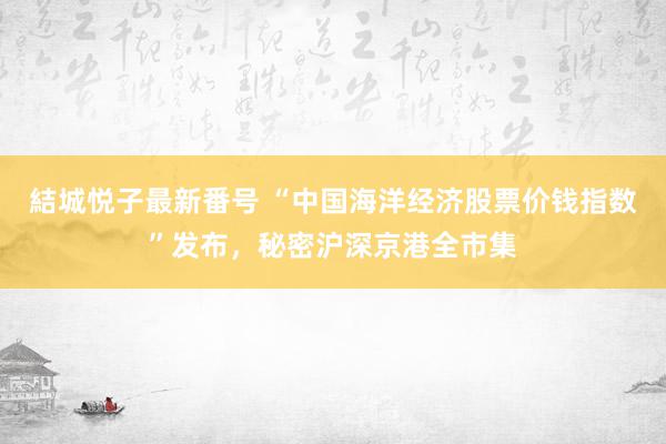 結城悦子最新番号 “中国海洋经济股票价钱指数”发布，秘密沪深京港全市集