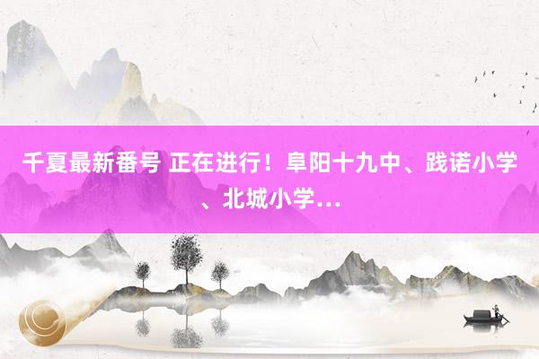 千夏最新番号 正在进行！阜阳十九中、践诺小学、北城小学…