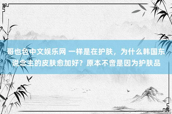 哥也色中文娱乐网 一样是在护肤，为什么韩国东说念主的皮肤愈加好？原本不啻是因为护肤品