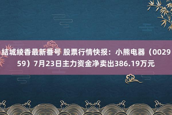 結城綾香最新番号 股票行情快报：小熊电器（002959）7月23日主力资金净卖出386.19万元