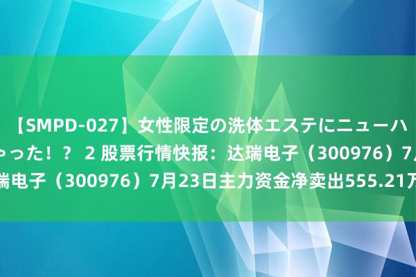 【SMPD-027】女性限定の洗体エステにニューハーフのお客さんが来ちゃった！？ 2 股票行情快报：达瑞电子（300976）7月23日主力资金净卖出555.21万元