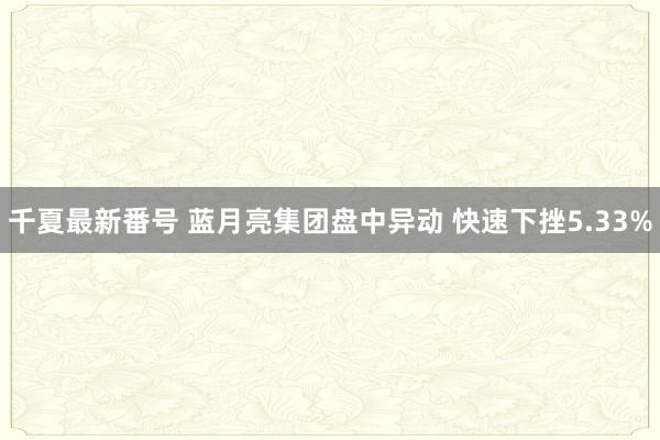 千夏最新番号 蓝月亮集团盘中异动 快速下挫5.33%