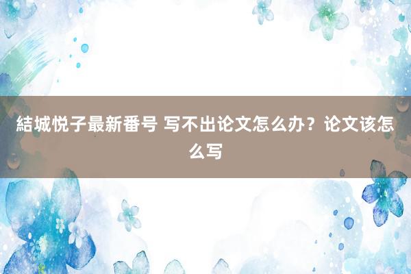 結城悦子最新番号 写不出论文怎么办？论文该怎么写