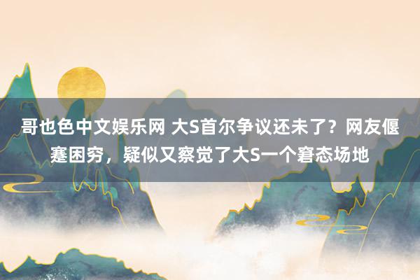 哥也色中文娱乐网 大S首尔争议还未了？网友偃蹇困穷，疑似又察觉了大S一个窘态场地