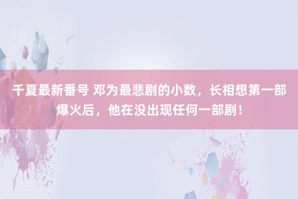 千夏最新番号 邓为最悲剧的小数，长相想第一部爆火后，他在没出现任何一部剧！