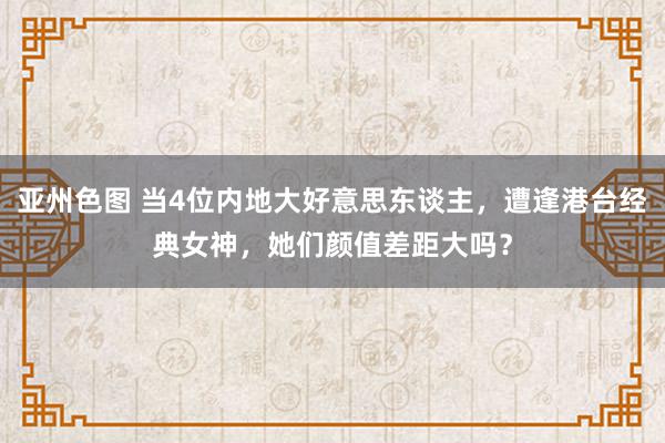 亚州色图 当4位内地大好意思东谈主，遭逢港台经典女神，她们颜值差距大吗？