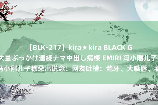 【BLK-217】kira★kira BLACK GAL黒ギャルご奉仕ナース 大量ぶっかけ連続ナマ中出し病棟 EMIRI 冯小刚儿子徐朵出说念！网友吐槽：龅牙、大嘴唇、看起来不满目！