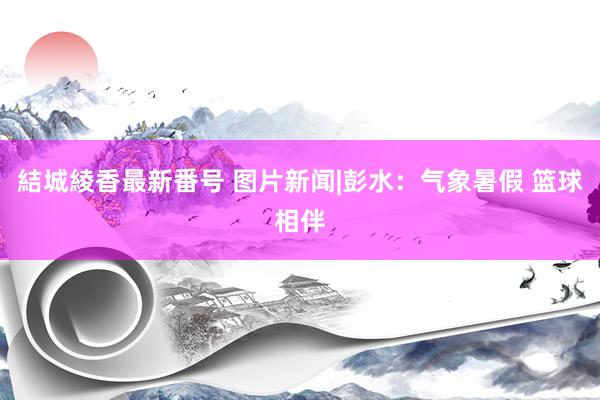 結城綾香最新番号 图片新闻|彭水：气象暑假 篮球相伴