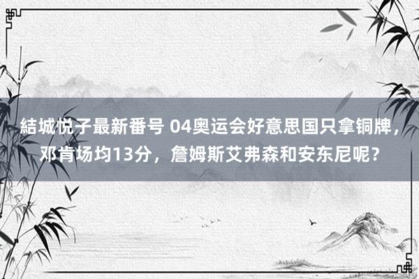 結城悦子最新番号 04奥运会好意思国只拿铜牌，邓肯场均13分，詹姆斯艾弗森和安东尼呢？