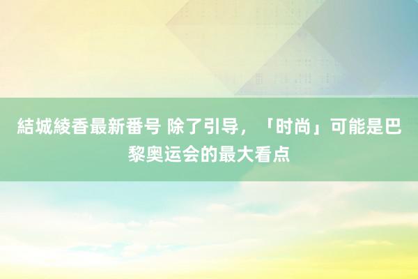 結城綾香最新番号 除了引导，「时尚」可能是巴黎奥运会的最大看点