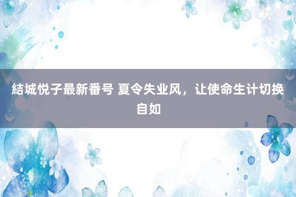 結城悦子最新番号 夏令失业风，让使命生计切换自如