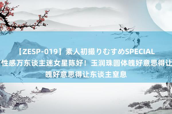 【ZESP-019】素人初撮りむすめSPECIAL Vol.3 45岁性感万东谈主迷女星陈好！玉润珠圆体魄好意思得让东谈主窒息