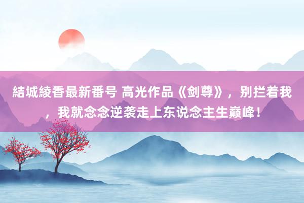 結城綾香最新番号 高光作品《剑尊》，别拦着我，我就念念逆袭走上东说念主生巅峰！