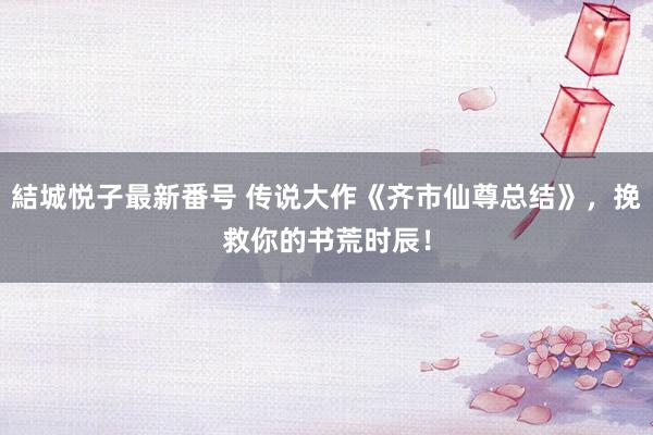 結城悦子最新番号 传说大作《齐市仙尊总结》，挽救你的书荒时辰！