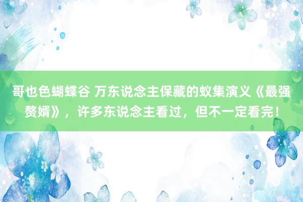 哥也色蝴蝶谷 万东说念主保藏的蚁集演义《最强赘婿》，许多东说念主看过，但不一定看完！