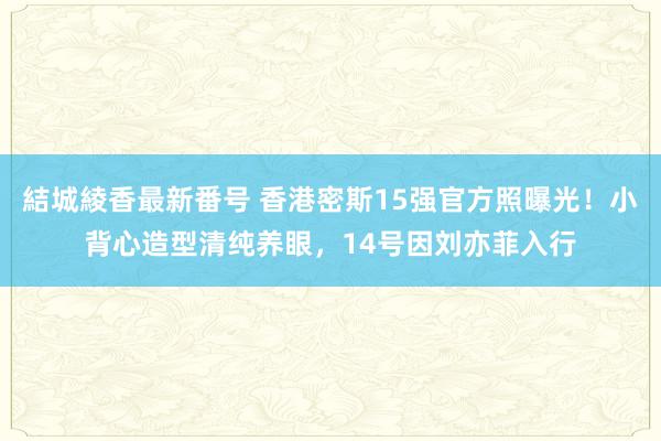 結城綾香最新番号 香港密斯15强官方照曝光！小背心造型清纯养眼，14号因刘亦菲入行