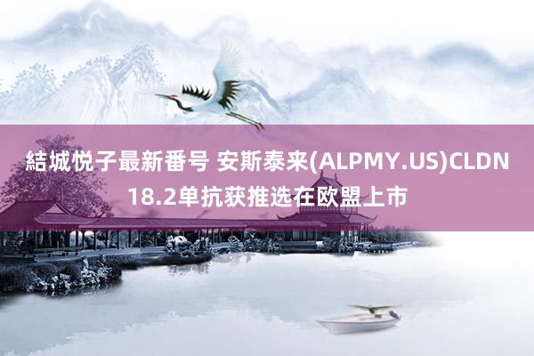 結城悦子最新番号 安斯泰来(ALPMY.US)CLDN18.2单抗获推选在欧盟上市